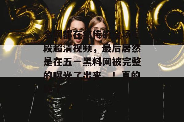 全网都在疯传的全场4段超清视频,最后居然是在五一黑料网被完整的曝光了出来。!真的绝了 全网都在疯传的全场4段超清视频,最后居然是在五一黑料网被完整的曝光了出来。!真的绝了