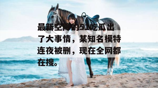 最新空降的51吃瓜出了大事情,某知名模特连夜被删,现在全网都在搜。 最新空降的51吃瓜出了大事情,某知名模特连夜被删,现在全网都在搜。