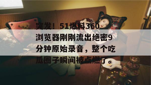 突发！51爆料360浏览器刚刚流出绝密9分钟原始录音，整个吃瓜圈子瞬间被点燃了。