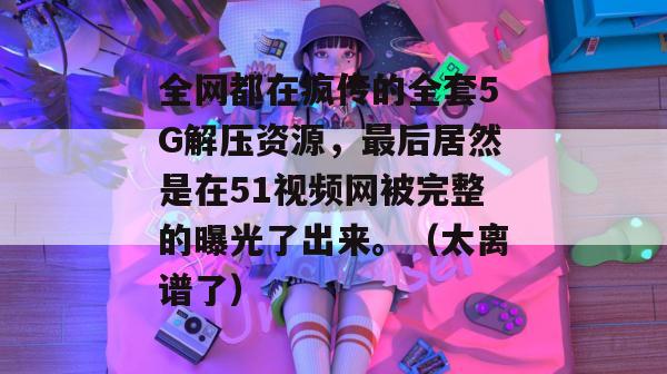 全网都在疯传的全套5G解压资源,最后居然是在51视频网被完整的曝光了出来。(太离谱了) 全网都在疯传的全套5G解压资源,最后居然是在51视频网被完整的曝光了出来。(太离谱了)