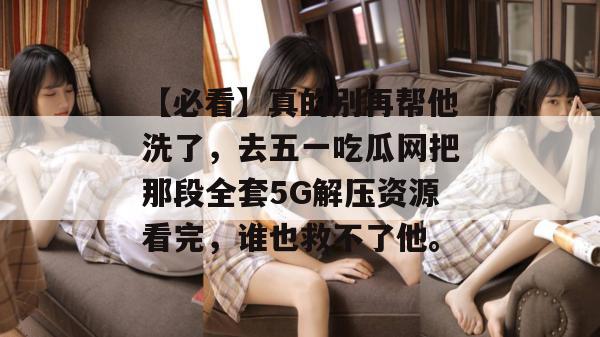 【必看】真的别再帮他洗了,去五一吃瓜网把那段全套5G解压资源看完,谁也救不了他。 【必看】真的别再帮他洗了,去五一吃瓜网把那段全套5G解压资源看完,谁也救不了他。