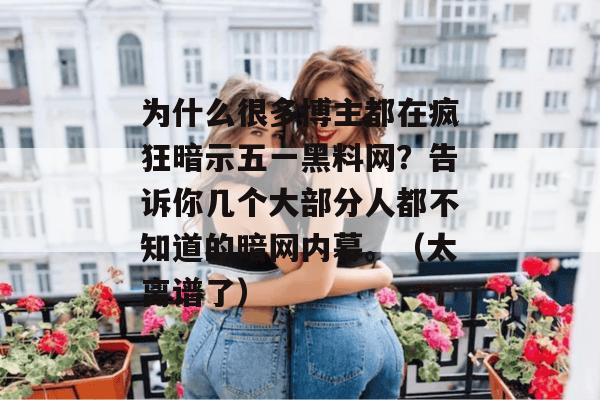 为什么很多博主都在疯狂暗示五一黑料网?告诉你几个大部分人都不知道的暗网内幕。(太离谱了) 为什么很多博主都在疯狂暗示五一黑料网?告诉你几个大部分人都不知道的暗网内幕。(太离谱了)