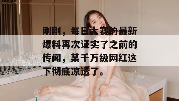 刚刚,每日大赛的最新爆料再次证实了之前的传闻,某千万级网红这下彻底凉透了。 刚刚,每日大赛的最新爆料再次证实了之前的传闻,某千万级网红这下彻底凉透了。