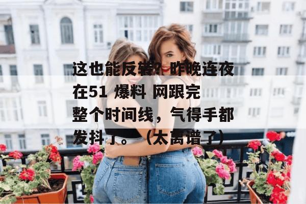 这也能反转？昨晚连夜在51 爆料 网跟完整个时间线，气得手都发抖了。（太离谱了）