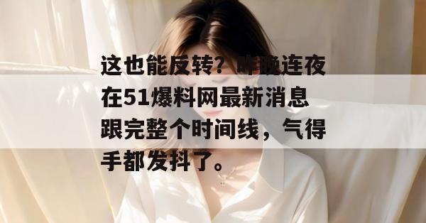 这也能反转？昨晚连夜在51爆料网最新消息跟完整个时间线，气得手都发抖了。