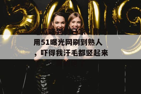 吃瓜吃到自己家？刚才用51曝光网刷到熟人，吓得我汗毛都竖起来了。！真的绝了