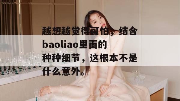 越想越觉得可怕,结合baoliao里面的种种细节,这根本不是什么意外。 越想越觉得可怕,结合baoliao里面的种种细节,这根本不是什么意外。
