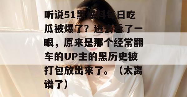听说51黑爆料每日吃瓜被爆了？进去看了一眼，原来是那个经常翻车的UP主的黑历史被打包放出来了。（太离谱了）
