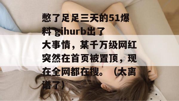 憋了足足三天的51爆料 gihurb出了大事情，某千万级网红突然在首页被置顶，现在全网都在搜。（太离谱了）