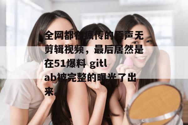 全网都在疯传的原声无剪辑视频，最后居然是在51爆料 gitlab被完整的曝光了出来。