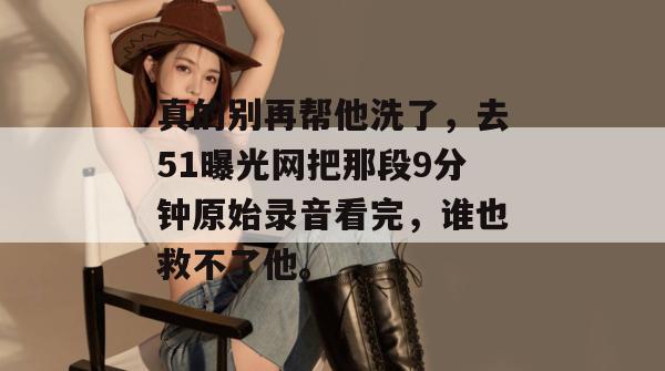真的别再帮他洗了,去51曝光网把那段9分钟原始录音看完,谁也救不了他。 真的别再帮他洗了,去51曝光网把那段9分钟原始录音看完,谁也救不了他。