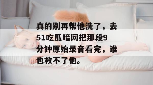真的别再帮他洗了，去51吃瓜暗网把那段9分钟原始录音看完，谁也救不了他。