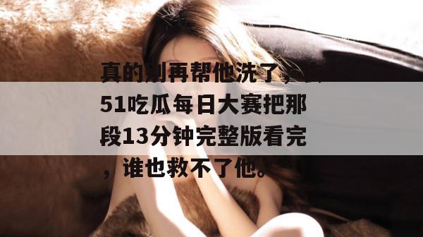 真的别再帮他洗了，去51吃瓜每日大赛把那段13分钟完整版看完，谁也救不了他。