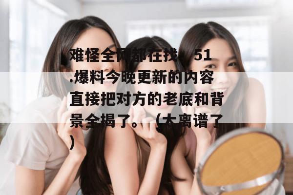 难怪全网都在找，51.爆料今晚更新的内容直接把对方的老底和背景全揭了。（太离谱了）
