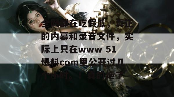全网都在吃假瓜，真正的内幕和录音文件，实际上只在www 51爆料com里公开过几个小时。！真的绝了
