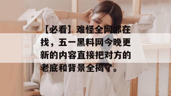【必看】难怪全网都在找，五一黑料网今晚更新的内容直接把对方的老底和背景全揭了。