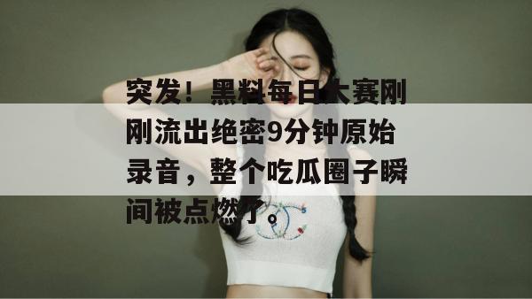 突发！黑料每日大赛刚刚流出绝密9分钟原始录音，整个吃瓜圈子瞬间被点燃了。