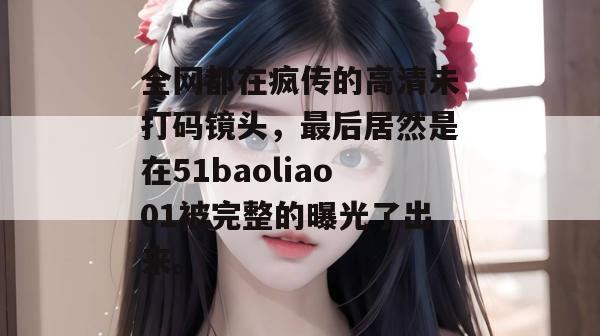 全网都在疯传的高清未打码镜头，最后居然是在51baoliao01被完整的曝光了出来。