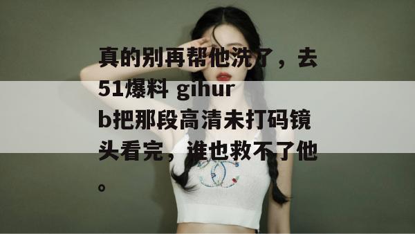 真的别再帮他洗了,去51爆料 gihurb把那段高清未打码镜头看完,谁也救不了他。 真的别再帮他洗了,去51爆料 gihurb把那段高清未打码镜头看完,谁也救不了他。