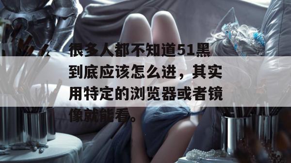 很多人都不知道51黑到底应该怎么进，其实用特定的浏览器或者镜像就能看。