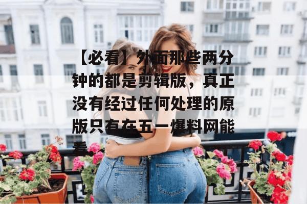 【必看】外面那些两分钟的都是剪辑版，真正没有经过任何处理的原版只有在五一爆料网能看。