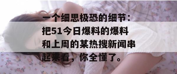 一个细思极恐的细节:把51今日爆料的爆料和上周的某热搜新闻串起来看,你全懂了。 一个细思极恐的细节:把51今日爆料的爆料和上周的某热搜新闻串起来看,你全懂了。