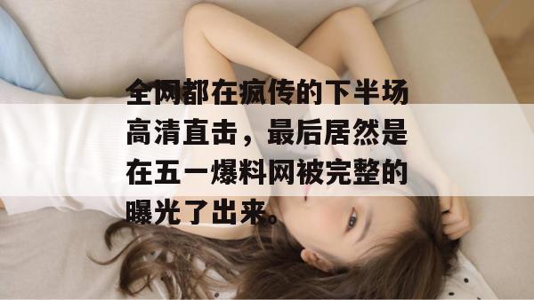 全网都在疯传的下半场高清直击，最后居然是在五一爆料网被完整的曝光了出来。