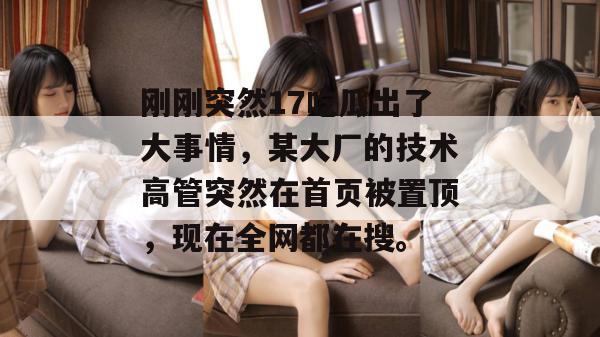 刚刚突然17吃瓜出了大事情，某大厂的技术高管突然在首页被置顶，现在全网都在搜。
