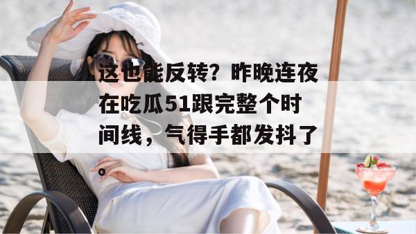 这也能反转？昨晚连夜在吃瓜51跟完整个时间线，气得手都发抖了。
