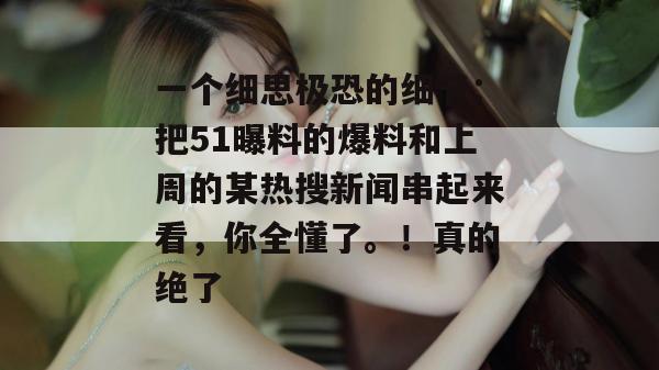 一个细思极恐的细节：把51曝料的爆料和上周的某热搜新闻串起来看，你全懂了。！真的绝了